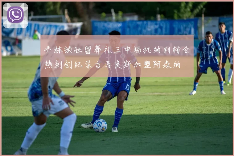 乔林顿独留葬礼三中场托纳利转会热刺创纪录吉马良斯加盟阿森纳
